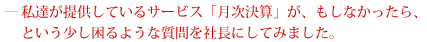 私達が提供しているサービス「月次決算」が、もしなかったら、どう困るのか、いじわるな質問をしてみました。