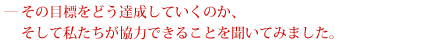 その目標をどう達成していくのいか、そして私たちが協力できることを聞いてみました。