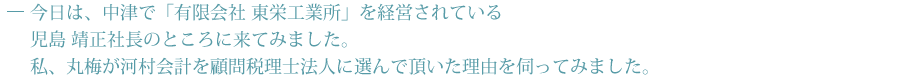 今日は、中津で「有限会社 東栄工業所」を経営されている児島 靖正社長のところに来てみました。私、丸梅が河村会計を顧問税理士法人に選んで頂いた理由を伺ってみました。