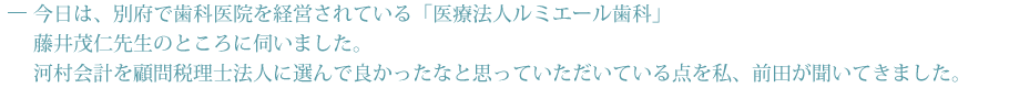 今日は、別府で歯医者を経営されいる「ルミエール歯科」藤井　茂仁先生のところに来てみました。私、前田が 河村会計を顧問税理士に選んで 良かったなと思って頂いている点を伺ってみました。