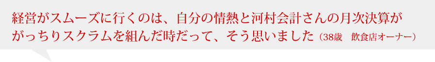 経営がスムーズに行くのは、自分の情熱に河村さんの月次決算ががっちりスクラム組んだ時だって、そう思いました（38歳　飲食店オーナー）