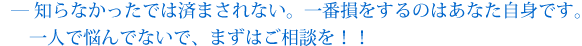 知らなかったでは済まされない。一番損をするのはあなた自身です。一人で悩んでないで、まずはご相談を！