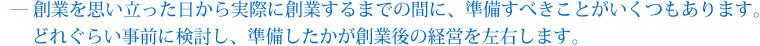 創業を思い立った日から実際に創業するまでの間に、準備すべきことがいくつもあります。どれくらい事前に検討し、準備したかが創業後の経営を左右します。